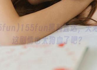 155fun黑料直达，夭寿啦，这剧情也太狗血了吧？