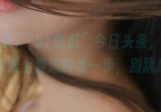 “51吃瓜”今日头条，下载就是你跟上潮流的第一步，别犹豫！