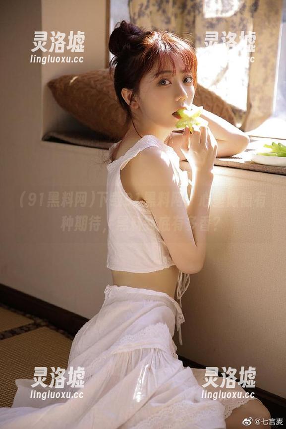 下载91黑料网，心里隐隐有种期待，黑料到底有多香？